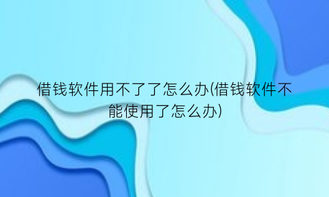 “借钱软件用不了了怎么办(借钱软件不能使用了怎么办)