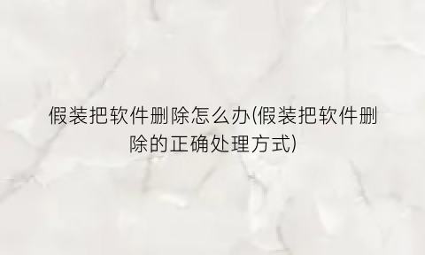 假装把软件删除怎么办(假装把软件删除的正确处理方式)