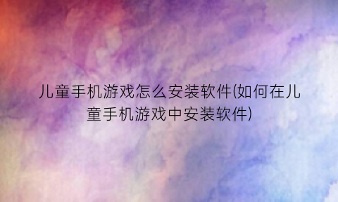 “儿童手机游戏怎么安装软件(如何在儿童手机游戏中安装软件)