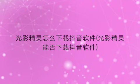 “光影精灵怎么下载抖音软件(光影精灵能否下载抖音软件)
