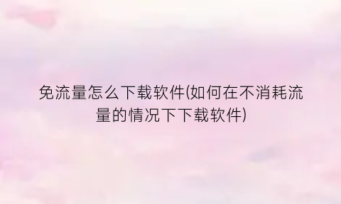 免流量怎么下载软件(如何在不消耗流量的情况下下载软件)