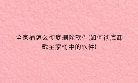 全家桶怎么彻底删除软件(如何彻底卸载全家桶中的软件)