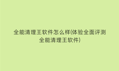 “全能清理王软件怎么样(体验全面评测全能清理王软件)