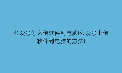 “公众号怎么传软件到电脑(公众号上传软件到电脑的方法)