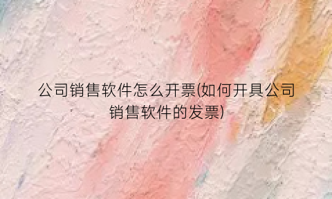 公司销售软件怎么开票(如何开具公司销售软件的发票)