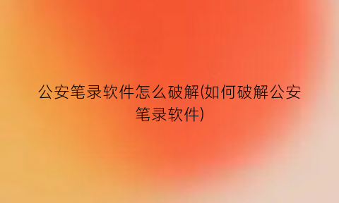 “公安笔录软件怎么破解(如何破解公安笔录软件)