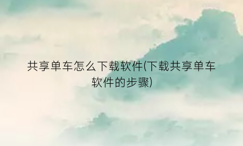 “共享单车怎么下载软件(下载共享单车软件的步骤)