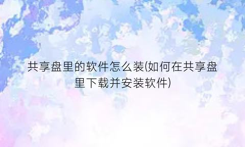 “共享盘里的软件怎么装(如何在共享盘里下载并安装软件)