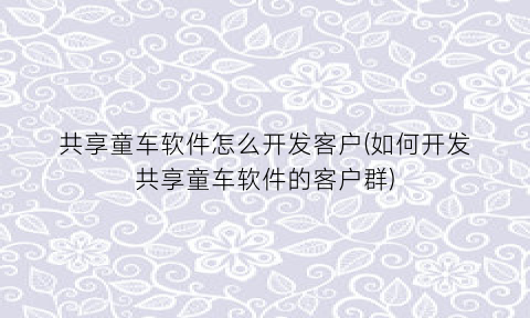 共享童车软件怎么开发客户(如何开发共享童车软件的客户群)