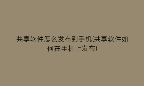 “共享软件怎么发布到手机(共享软件如何在手机上发布)