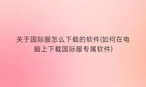 “关于国际服怎么下载的软件(如何在电脑上下载国际服专属软件)