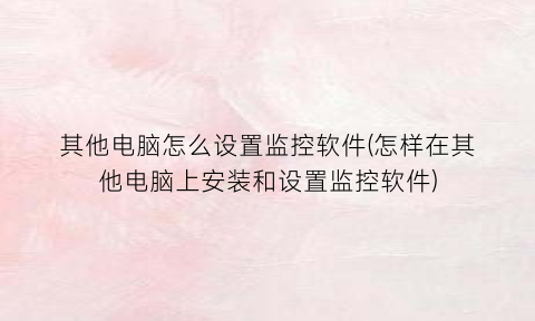 “其他电脑怎么设置监控软件(怎样在其他电脑上安装和设置监控软件)