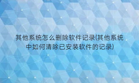“其他系统怎么删除软件记录(其他系统中如何清除已安装软件的记录)