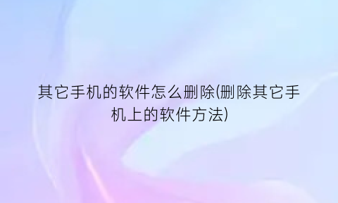 “其它手机的软件怎么删除(删除其它手机上的软件方法)