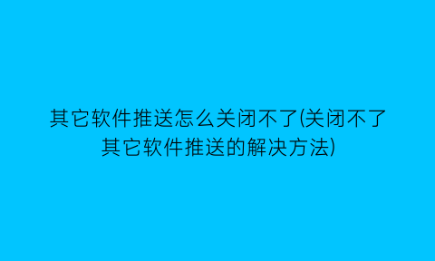 “其它软件推送怎么关闭不了(关闭不了其它软件推送的解决方法)
