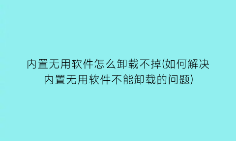 内置无用软件怎么卸载不掉(如何解决内置无用软件不能卸载的问题)