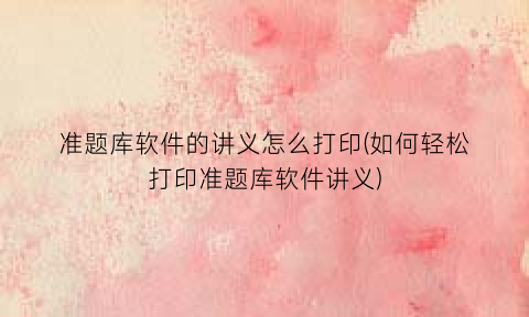 “准题库软件的讲义怎么打印(如何轻松打印准题库软件讲义)
