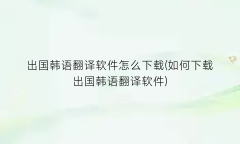 “出国韩语翻译软件怎么下载(如何下载出国韩语翻译软件)
