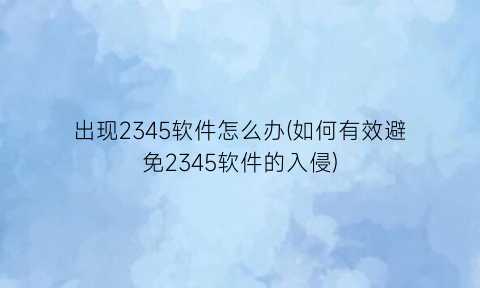 “出现2345软件怎么办(如何有效避免2345软件的入侵)