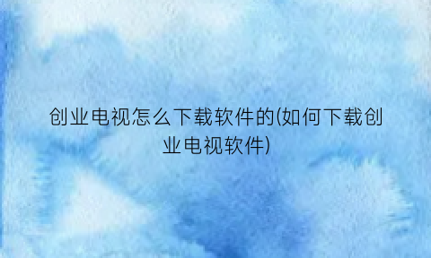 创业电视怎么下载软件的(如何下载创业电视软件)