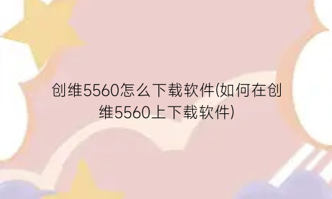 创维5560怎么下载软件(如何在创维5560上下载软件)