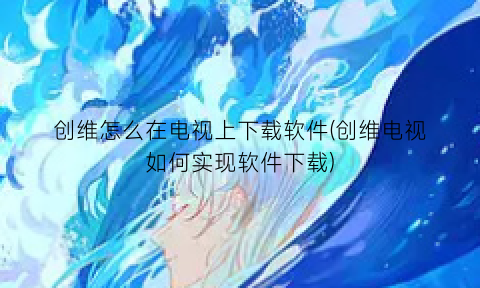 创维怎么在电视上下载软件(创维电视如何实现软件下载)