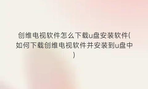 “创维电视软件怎么下载u盘安装软件(如何下载创维电视软件并安装到u盘中)