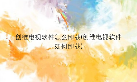 “创维电视软件怎么卸载(创维电视软件如何卸载)