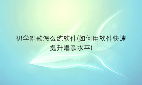 初学唱歌怎么练软件(如何用软件快速提升唱歌水平)