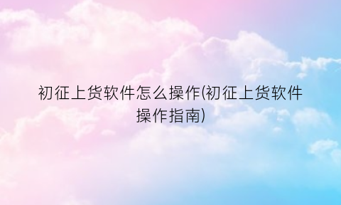 “初征上货软件怎么操作(初征上货软件操作指南)