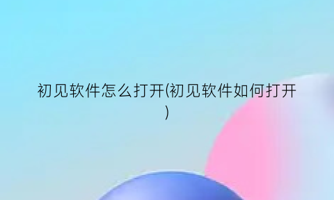 初见软件怎么打开(初见软件如何打开)