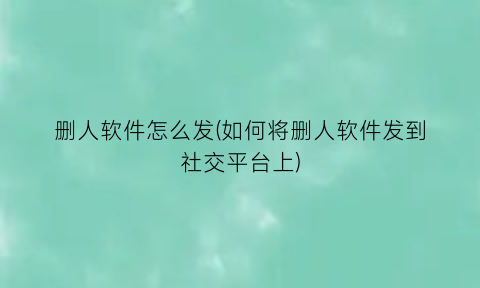 “删人软件怎么发(如何将删人软件发到社交平台上)