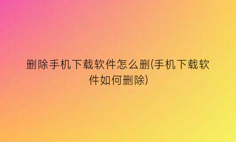 删除手机下载软件怎么删(手机下载软件如何删除)