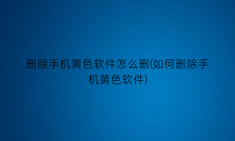 删除手机黄色软件怎么删(如何删除手机黄色软件)