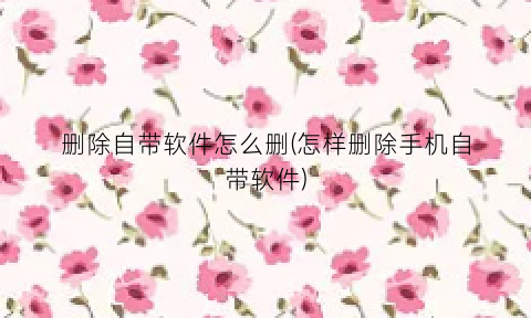 “删除自带软件怎么删(怎样删除手机自带软件)
