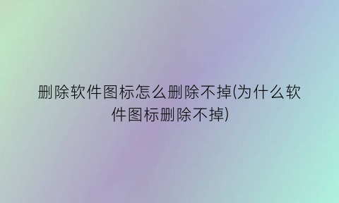 “删除软件图标怎么删除不掉(为什么软件图标删除不掉)