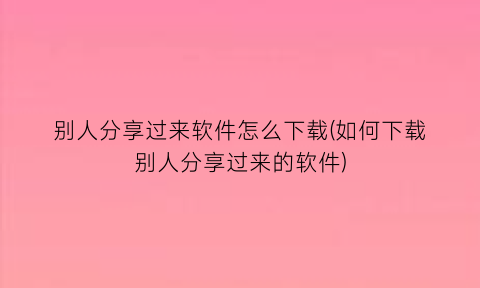 别人分享过来软件怎么下载(如何下载别人分享过来的软件)