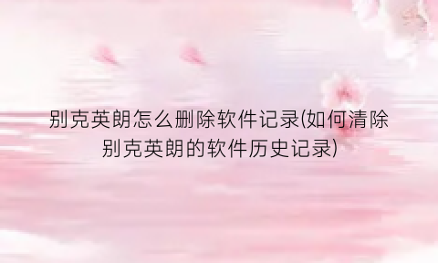“别克英朗怎么删除软件记录(如何清除别克英朗的软件历史记录)