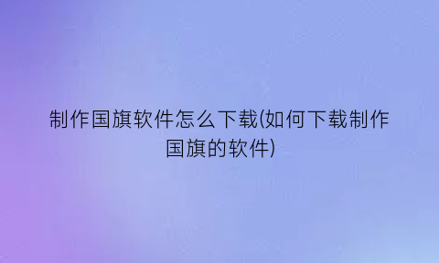 “制作国旗软件怎么下载(如何下载制作国旗的软件)