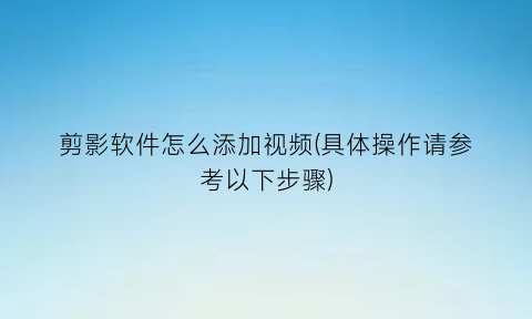 “剪影软件怎么添加视频(具体操作请参考以下步骤)