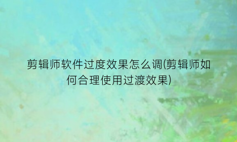 剪辑师软件过度效果怎么调(剪辑师如何合理使用过渡效果)