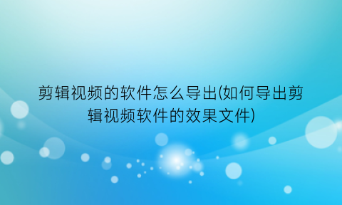 剪辑视频的软件怎么导出(如何导出剪辑视频软件的效果文件)
