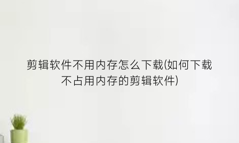 剪辑软件不用内存怎么下载(如何下载不占用内存的剪辑软件)