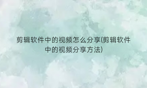 剪辑软件中的视频怎么分享(剪辑软件中的视频分享方法)