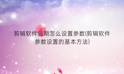 “剪辑软件后期怎么设置参数(剪辑软件参数设置的基本方法)