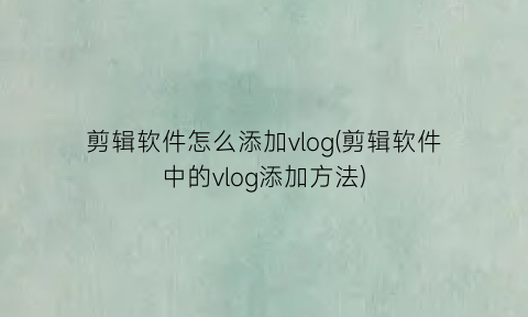 剪辑软件怎么添加vlog(剪辑软件中的vlog添加方法)