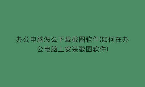 办公电脑怎么下载截图软件(如何在办公电脑上安装截图软件)