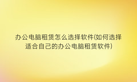 “办公电脑租赁怎么选择软件(如何选择适合自己的办公电脑租赁软件)