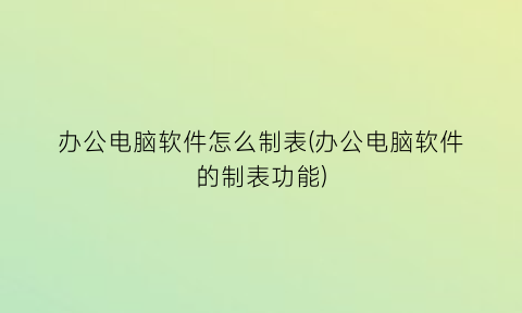 “办公电脑软件怎么制表(办公电脑软件的制表功能)