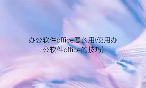 办公软件office怎么用(使用办公软件office的技巧)